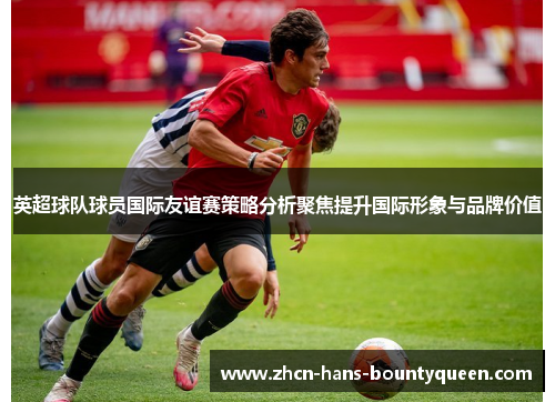 英超球队球员国际友谊赛策略分析聚焦提升国际形象与品牌价值