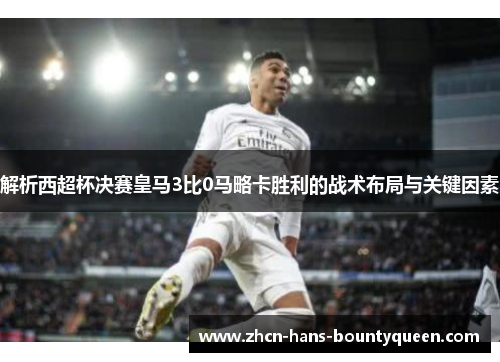 解析西超杯决赛皇马3比0马略卡胜利的战术布局与关键因素