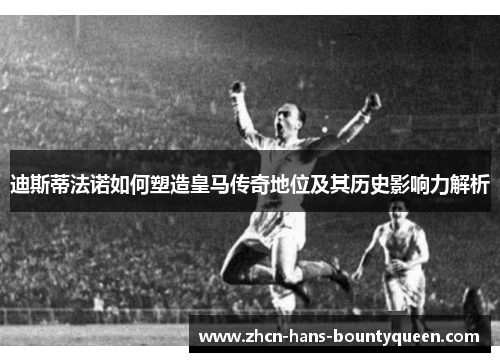 迪斯蒂法诺如何塑造皇马传奇地位及其历史影响力解析