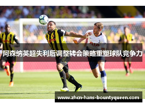阿森纳英超失利后调整转会策略重塑球队竞争力