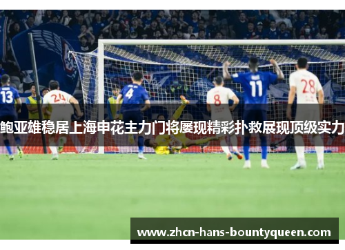 鲍亚雄稳居上海申花主力门将屡现精彩扑救展现顶级实力
